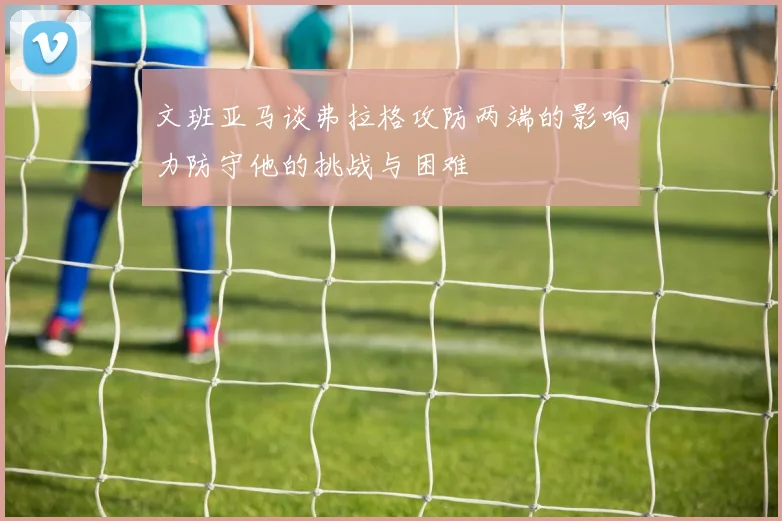 文班亚马谈弗拉格攻防两端的影响力防守他的挑战与困难