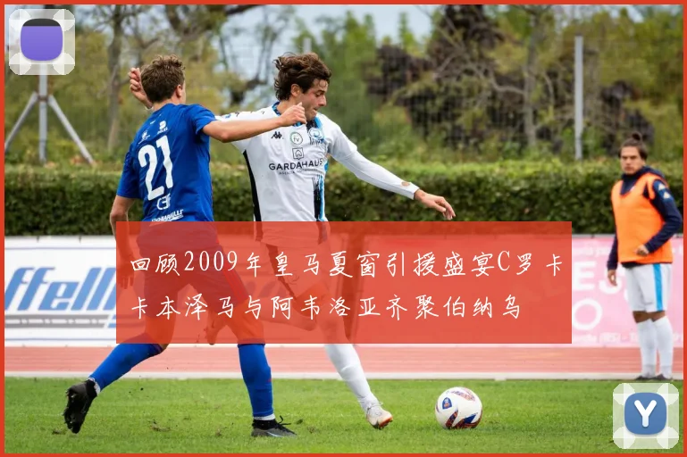 回顾2009年皇马夏窗引援盛宴C罗卡卡本泽马与阿韦洛亚齐聚伯纳乌
