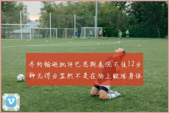 乔约翰逊批评巴恩斯表现不佳12分钟无得分显然不是在场上锻炼身体