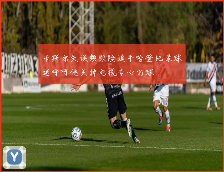 卡斯尔失误频频险追平哈登纪录球迷呼吁他关掉电视专心打球