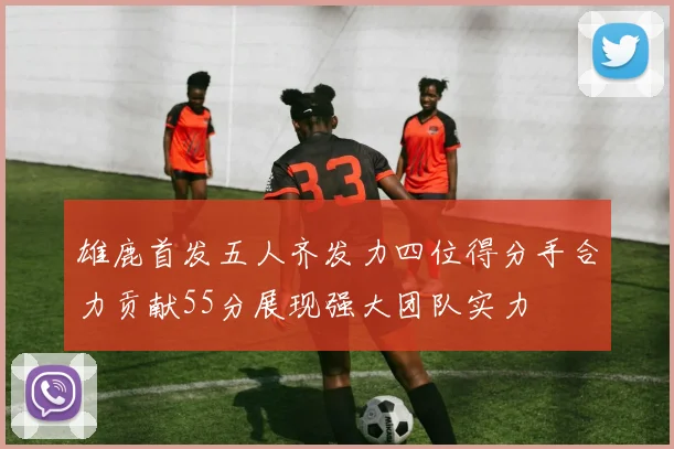 雄鹿首发五人齐发力四位得分手合力贡献55分展现强大团队实力