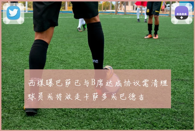 西媒曝巴萨已与B席达成协议需清理球员或将放走卡萨多或巴德吉