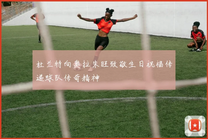 杜兰特向奥拉朱旺致敬生日祝福传递球队传奇精神