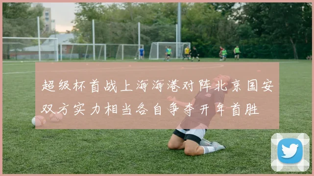 超级杯首战上海海港对阵北京国安双方实力相当各自争夺开年首胜