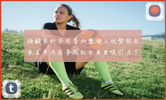 杨毅分析字母哥加盟湖人优势称未来五年内有争冠机会库里吸引力下降