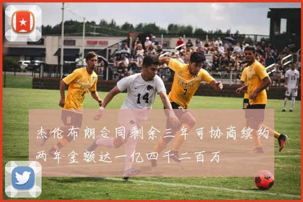 杰伦布朗合同剩余三年可协商续约两年金额达一亿四千二百万