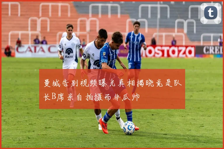 曼城告别视频曝光真相揭晓竟是队长B席亲自拍摄而非瓜帅