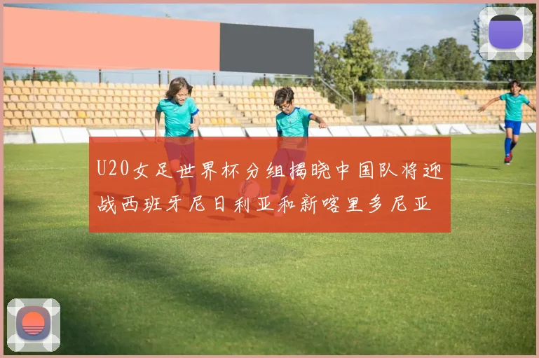 U20女足世界杯分组揭晓中国队将迎战西班牙尼日利亚和新喀里多尼亚