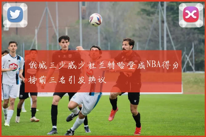 俄城三少威少杜兰特哈登成NBA得分榜前三名引发热议