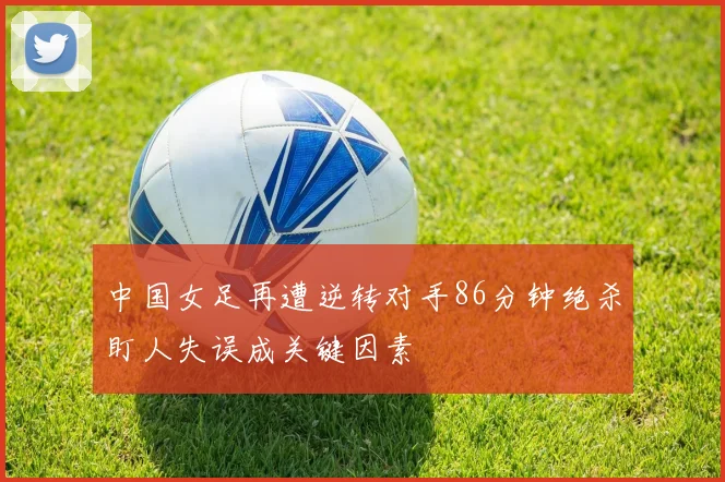 中国女足再遭逆转对手86分钟绝杀盯人失误成关键因素