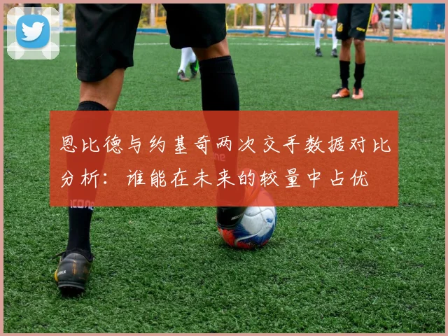 恩比德与约基奇两次交手数据对比分析：谁能在未来的较量中占优